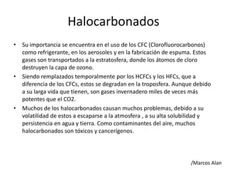Halocarbonados
• Su importancia se encuentra en el uso de los CFC (Clorofluorocarbonos)
como refrigerante, en los aerosoles y en la fabricación de espuma. Estos
gases son transportados a la estratosfera, donde los átomos de cloro
destruyen la capa de ozono.
• Siendo remplazados temporalmente por los HCFCs y los HFCs, que a
diferencia de los CFCs, estos se degradan en la troposfera. Aunque debido
a su larga vida que tienen, son gases invernadero miles de veces más
potentes que el CO2.
• Muchos de los halocarbonados causan muchos problemas, debido a su
volatilidad de estos a escaparse a la atmosfera , a su alta solubilidad y
persistencia en agua y tierra. Como contaminantes del aire, muchos
halocarbonados son tóxicos y cancerígenos.
/Marcos Alan
 