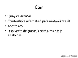 Éter
• Spray en aerosol
• Combustible alternativo para motores diesel.
• Anestésico
• Disolvente de grasas, aceites, resinas y
alcaloides.
/Cassandra Denisse
 
