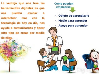 La ventaja que nos trae las
herramientas digitales es que
nos

pueden

interactuar

mas

ayudar

a

con

la

tecnología de hoy en día, nos
ayuda a comunicarnos y hacer
otro tipo de cosas por medio

de ellas.

Como pueden
emplearse:
• Objeto de aprendizaje
• Medio para aprender
• Apoyo para aprender

 