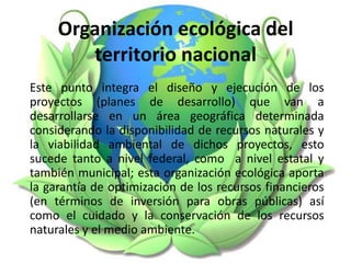 Organización ecológica del
territorio nacional
Este punto integra el diseño y ejecución de los
proyectos (planes de desarrollo) que van a
desarrollarse en un área geográfica determinada
considerando la disponibilidad de recursos naturales y
la viabilidad ambiental de dichos proyectos, esto
sucede tanto a nivel federal, como a nivel estatal y
también municipal; esta organización ecológica aporta
la garantía de optimización de los recursos financieros
(en términos de inversión para obras públicas) así
como el cuidado y la conservación de los recursos
naturales y el medio ambiente.
 