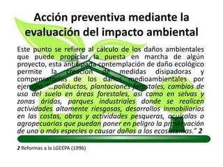 Acción preventiva mediante la
evaluación del impacto ambiental
Este punto se refiere al cálculo de los daños ambientales
que puede propiciar la puesta en marcha de algún
proyecto, esta anticipada contemplación de daño ecológico
permite la creación de medidas disipadoras y
compensatorias de los daños medioambientales por
ejemplo “…poliductos, plantaciones forestales, cambios de
uso del suelo en áreas forestales, así como en selvas y
zonas áridas, parques industriales donde se realicen
actividades altamente riesgosas, desarrollos inmobiliarios
en las costas, obras y actividades pesqueras, acuícolas o
agropecuarias que puedan poner en peligro la preservación
de una o más especies o causar daños a los ecosistemas.” 2
2 Reformas a la LGEEPA (1996)
 