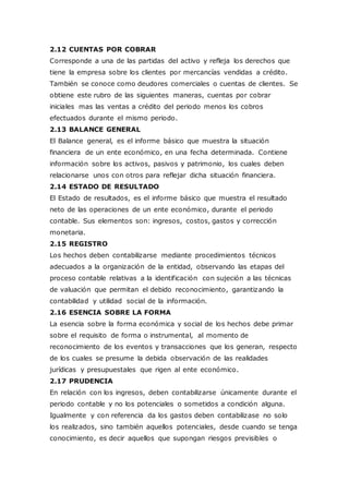 2.12 CUENTAS POR COBRAR
Corresponde a una de las partidas del activo y refleja los derechos que
tiene la empresa sobre los clientes por mercancías vendidas a crédito.
También se conoce como deudores comerciales o cuentas de clientes. Se
obtiene este rubro de las siguientes maneras, cuentas por cobrar
iniciales mas las ventas a crédito del periodo menos los cobros
efectuados durante el mismo periodo.
2.13 BALANCE GENERAL
El Balance general, es el informe básico que muestra la situación
financiera de un ente económico, en una fecha determinada. Contiene
información sobre los activos, pasivos y patrimonio, los cuales deben
relacionarse unos con otros para reflejar dicha situación financiera.
2.14 ESTADO DE RESULTADO
El Estado de resultados, es el informe básico que muestra el resultado
neto de las operaciones de un ente económico, durante el periodo
contable. Sus elementos son: ingresos, costos, gastos y corrección
monetaria.
2.15 REGISTRO
Los hechos deben contabilizarse mediante procedimientos técnicos
adecuados a la organización de la entidad, observando las etapas del
proceso contable relativas a la identificación con sujeción a las técnicas
de valuación que permitan el debido reconocimiento, garantizando la
contabilidad y utilidad social de la información.
2.16 ESENCIA SOBRE LA FORMA
La esencia sobre la forma económica y social de los hechos debe primar
sobre el requisito de forma o instrumental, al momento de
reconocimiento de los eventos y transacciones que los generan, respecto
de los cuales se presume la debida observación de las realidades
jurídicas y presupuestales que rigen al ente económico.
2.17 PRUDENCIA
En relación con los ingresos, deben contabilizarse únicamente durante el
periodo contable y no los potenciales o sometidos a condición alguna.
Igualmente y con referencia da los gastos deben contabilizase no solo
los realizados, sino también aquellos potenciales, desde cuando se tenga
conocimiento, es decir aquellos que supongan riesgos previsibles o
 