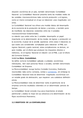 situación económica de un país, también denominada Contabilidad
Nacional. La Contabilidad Nacional presenta tanto las medidas reales de
las variables macroeconómicas tales como la producción y el ingreso,
como un marco conceptual en el que se relacionan unas magnitudes con
otras.
La Contabilidad Nacional nos ofrece una medida básica del desempeño
de la economía de la producción de bienes y servicios, y también pone
de manifiesto las relaciones existentes entre las 3 variables
macroeconómicas fundamentales.
La relación que existe entre las 3 variables desempeña un papel
importante en la determinación de los niveles de ingreso y producción en
la economía. A pesar de la sencilla apariencia entre estas 3 relaciones es
que existe una considerable complejidad para relacionar el PNB, con
ingreso Nacional y gasto nacional, estas complicaciones se derivan, en
gran medida, por el efecto que producen los impuestos directos e
indirectos, en el ingreso Nacional en relación con el PNB, y por el efecto
del Comercio Exterior.
1.4.2 La Micro Contabilidad.
Se define como la Contabilidad aplicada a unidades económicas
individuales, bien sean personas físicas o sociales, también denominada
Contabilidad de Empresa.
La Microcontabilidad recoge hechos Contable Concretos, finalmente
reconocibles tales como: compras, ventas y comisiones, sin embargo la
Contabilidad Nacional trata de determinar magnitudes económicas con
un notable grado de abstracción, que requieren una cuidadosa definición
previa.
La Microcontabilidad trata de determinar tanto el patrimonio de la
empresa como los resultados obtenidos en un determinado periodo de
tiempo.
La Contabilidad Social concede muy poca importancia al estado
patrimonial y dedica lo mejor de sus esfuerzos a la determinación de los
flujos económicos financieros.
2.2 OBJETIVOS DE LA CONTABILIDAD
 