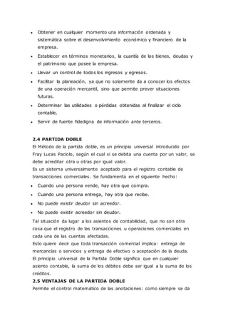  Obtener en cualquier momento una información ordenada y
sistemática sobre el desenvolvimiento económico y financiero de la
empresa.
 Establecer en términos monetarios, la cuantía de los bienes, deudas y
el patrimonio que posee la empresa.
 Llevar un control de todos los ingresos y egresos.
 Facilitar la planeación, ya que no solamente da a conocer los efectos
de una operación mercantil, sino que permite prever situaciones
futuras.
 Determinar las utilidades o pérdidas obtenidas al finalizar el ciclo
contable.
 Servir de fuente fidedigna de información ante terceros.
2.4 PARTIDA DOBLE
El Método de la partida doble, es un principio universal introducido por
Fray Lucas Paciolo, según el cual si se debita una cuenta por un valor, se
debe acreditar otra u otras por igual valor.
Es un sistema universalmente aceptado para el registro contable de
transacciones comerciales. Se fundamenta en el siguiente hecho:
 Cuando una persona vende, hay otra que compra.
 Cuando una persona entrega, hay otra que recibe.
 No puede existir deudor sin acreedor.
 No puede existir acreedor sin deudor.
Tal situación da lugar a los asientos de contabilidad, que no son otra
cosa que el registro de las transacciones u operaciones comerciales en
cada una de las cuentas afectadas.
Esto quiere decir que toda transacción comercial implica: entrega de
mercancías o servicios y entrega de efectivo o aceptación de la deuda.
El principio universal de la Partida Doble significa que en cualquier
asiento contable, la suma de los débitos debe ser igual a la suma de los
créditos.
2.5 VENTAJAS DE LA PARTIDA DOBLE
Permite el control matemático de las anotaciones: como siempre se da
 