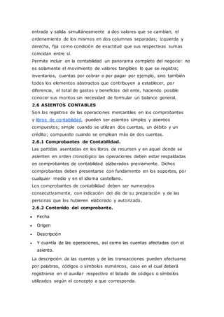 entrada y salida simultáneamente a dos valores que se cambian, el
ordenamiento de los mismos en dos columnas separadas; izquierda y
derecha, fija como condición de exactitud que sus respectivas sumas
coincidan entre sí.
Permite incluir en la contabilidad un panorama completo del negocio: no
es solamente el movimiento de valores tangibles lo que se registra;
inventarios, cuentas por cobrar o por pagar por ejemplo, sino también
todos los elementos abstractos que contribuyen a establecer, por
diferencia, el total de gastos y beneficios del ente, haciendo posible
conocer sus montos sin necesidad de formular un balance general.
2.6 ASIENTOS CONTABLES
Son los registros de las operaciones mercantiles en los comprobantes
y libros de contabilidad, pueden ser asientos simples y asientos
compuestos; simple cuando se utilizan dos cuentas, un débito y un
crédito; compuesto cuando se emplean más de dos cuentas.
2.6.1 Comprobantes de Contabilidad.
Las partidas asentadas en los libros de resumen y en aquel donde se
asienten en orden cronológico las operaciones deben estar respaldadas
en comprobantes de contabilidad elaborados previamente. Dichos
comprobantes deben presentarse con fundamento en los soportes, por
cualquier medio y en el idioma castellano.
Los comprobantes de contabilidad deben ser numerados
consecutivamente, con indicación del día de su preparación y de las
personas que los hubieren elaborado y autorizado.
2.6.2 Contenido del comprobante.
 Fecha
 Origen
 Descripción
 Y cuantía de las operaciones, así como las cuentas afectadas con el
asiento.
La descripción de las cuentas y de las transacciones pueden efectuarse
por palabras, códigos o símbolos numéricos, caso en el cual deberá
registrarse en el auxiliar respectivo el listado de códigos o símbolos
utilizados según el concepto a que corresponda.
 