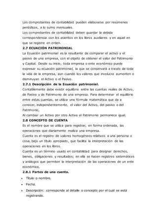 Los comprobantes de contabilidad pueden elaborarse por resúmenes
periódicos, a lo sumo mensuales.
Los comprobantes de contabilidad deben guardar la debida
correspondencia con los asientos en los libros auxiliares y en aquel en
que se registre en orden.
2.7 ECUACIÓN PATRIMONIAL
La Ecuación patrimonial es la resultante de comparar el activo y el
pasivo de una empresa, con el objeto de obtener el valor del Patrimonio
y Capital. Desde su inicio, toda empresa o ente económico puede
expresar su ecuación patrimonial, la que se conservará a través de toda
la vida de la empresa, aun cuando los valores que involucra aumenten o
disminuyan el Activo o el Pasivo.
2.7.1 Descripción de la Ecuación patrimonial.
Contablemente debe existir equilibrio entre las cuentas reales de Activo,
de Pasivo y de Patrimonio de una empresa. Para determinar el equilibrio
entre estas cuentas, se utiliza una fórmula matemática que da a
conocer, independientemente, el valor del Activo, del pasivo o del
Patrimonio,
Al cambiar un Activo por otro Activo el Patrimonio permanece igual.
2.8 CONCEPTO DE CUENTA
Es el nombre que se utiliza para registrar, en forma ordenada, las
operaciones que diariamente realiza una empresa.
Cuenta es el registro de valores homogéneos relativos a una persona o
cosa, bajo un título apropiado, que facilita la interpretación de las
operaciones en los libros.
Cuenta es un término usado en contabilidad para designar derechos,
bienes, obligaciones y resultados; en ella se hacen registros sistemáticos
y análogos que permiten la interpretación de las operaciones de un ente
económico.
2.8.1 Partes de una cuenta.
 Título o nombre.
 Fecha.
 Descripción: corresponde al detalle o concepto por el cual se está
registrando.
 