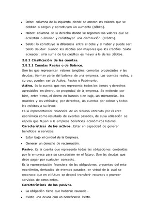  Debe: columna de la izquierda donde se anotan los valores que se
debitan o cargan y constituyen un aumento (débito).
 Haber: columna de la derecha donde se registran los valores que se
acreditan o abonan y constituyen una disminución (crédito).
 Saldo: lo constituye la diferencia entre el debe y el haber y puede ser:
Saldo deudor: cuando los débitos son mayores que los créditos. Saldo
acreedor: si la suma de los créditos es mayor a la de los débitos.
2.8.2 Clasificación de las cuentas.
2.8.2.1 Cuentas Reales o de Balance.
Son las que representan valores tangibles como las propiedades y las
deudas; forman parte del balance de una empresa. Las cuentas reales, a
su vez, pueden ser de Activo, Pasivo o Patrimonio.
Activo. Es la cuenta que nos representa todos los bienes y derechos
apreciables en dinero, de propiedad de la empresa. Se entiende por
bien, entre otros, el dinero en bancos o en caja, las mercancías, los
muebles y los vehículos; por derechos, las cuentas por cobrar y todos
los créditos a su favor.
Es la representación financiera de un recurso obtenido por el ente
económico como resultado de eventos pasados, de cuya utilización se
espera que fluyan a la empresa beneficios económicos futuros.
Características de los activos. Estar en capacidad de generar
beneficios o servicios.
 Estar bajo el control de la Empresa.
 Generar un derecho de reclamación.
Pasivo. Es la cuenta que representa todas las obligaciones contraídas
por la empresa para su cancelación en el futuro. Son las deudas que
debe pagar por cualquier concepto.
Es la representación financiera de las obligaciones presentes del ente
económico, derivadas de eventos pasados, en virtud de la cual se
reconoce que en el futuro se deberá transferir recursos o proveer
servicios de otros entes.
Características de los pasivos.
 La obligación tiene que haberse causado.
 Existe una deuda con un beneficiario cierto.
 
