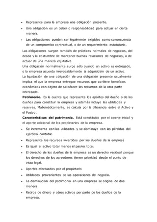  Representa para la empresa una obligación presente.
 Una obligación es un deber o responsabilidad para actuar en cierta
manera.
 Las obligaciones pueden ser legalmente exigibles como consecuencia
de un compromiso contractual, o de un requerimiento estatutario.
Las obligaciones surgen también de prácticas normales de negocios, del
deseo y la costumbre de mantener buenas relaciones de negocios, o de
actuar de una manera equitativa.
Una obligación normalmente surge sólo cuando un activo es entregado,
o la empresa acuerda irrevocablemente la adquisición de un activo.
La liquidación de una obligación de una obligación presente usualmente
implica el que la empresa entregue recursos que conlleve beneficios
económicos con objeto de satisfacer los reclamos de la otra parte
interesada.
Patrimonio. Es la cuenta que representa los aportes del dueño o de los
dueños para constituir la empresa y además incluye las utilidades y
reservas. Matemáticamente, se calcula por la diferencia entre el Activo y
el Pasivo.
Características del patrimonio. Está constituido por el aporte inicial y
el aporte adicional de los propietarios de la empresa.
 Se incrementa con las utilidades y se disminuye con las pérdidas del
ejercicio contable.
 Representa los recursos invertidos por los dueños de la empresa
 Es igual al activo total menos el pasivo total.
 El derecho de los dueños de la empresa es un derecho residual porque
los derechos de los acreedores tienen prioridad desde el punto de
vista legal.
 Aportes efectuados por el propietario
 Utilidades provenientes de las operaciones del negocio.
 La disminución del patrimonio en una empresa se origina de dos
manera
 Retiros de dinero y otros activos por parte de los dueños de la
empresa.
 