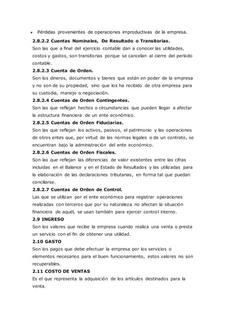  Pérdidas provenientes de operaciones improductivas de la empresa.
2.8.2.2 Cuentas Nominales, De Resultado o Transitorias.
Son las que a final del ejercicio contable dan a conocer las utilidades,
costos y gastos, son transitorias porque se cancelan al cierre del período
contable.
2.8.2.3 Cuenta de Orden.
Son los dineros, documentos y bienes que están en poder de la empresa
y no son de su propiedad, sino que los ha recibido de otra empresa para
su custodia, manejo o negociación.
2.8.2.4 Cuentas de Orden Contingentes.
Son las que reflejan hechos o circunstancias que pueden llegar a afectar
la estructura financiera de un ente económico.
2.8.2.5 Cuentas de Orden Fiduciarias.
Son las que reflejan los activos, pasivos, el patrimonio y las operaciones
de otros entes que, por virtud de las normas legales o de un contrato, se
encuentran bajo la administración del ente económico.
2.8.2.6 Cuentas de Orden Fiscales.
Son las que reflejan las diferencias de valor existentes entre las cifras
incluidas en el Balance y en el Estado de Resultados y las utilizadas para
la elaboración de las declaraciones tributarias, en forma tal que puedan
conciliarse.
2.8.2.7 Cuentas de Orden de Control.
Las que se utilizan por el ente económico para registrar operaciones
realizadas con terceros que por su naturaleza no afectan la situación
financiera de aquél, se usan también para ejercer control interno.
2.9 INGRESO
Son los valores que recibe la empresa cuando realiza una venta o presta
un servicio con el fin de obtener una utilidad.
2.10 GASTO
Son los pagos que debe efectuar la empresa por los servicios o
elementos necesarios para el buen funcionamiento, estos valores no son
recuperables.
2.11 COSTO DE VENTAS
Es el que representa la adquisición de los artículos destinados para la
venta.
 