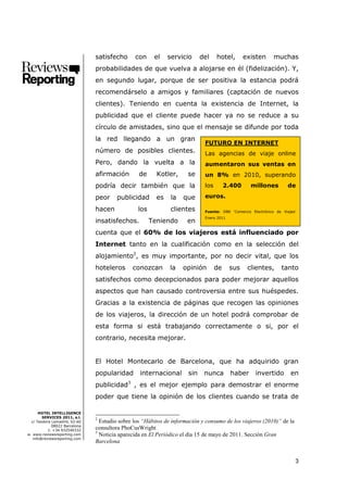 satisfecho      con     el    servicio      del    hotel,       existen       muchas
                               probabilidades de que vuelva a alojarse en él (fidelización). Y,
                               en segundo lugar, porque de ser positiva la estancia podrá
                               recomendárselo a amigos y familiares (captación de nuevos
                               clientes). Teniendo en cuenta la existencia de Internet, la
                               publicidad que el cliente puede hacer ya no se reduce a su
                               círculo de amistades, sino que el mensaje se difunde por toda
                               la red llegando a un gran
                                                                            FUTURO EN INTERNET
                               número de posibles clientes.                 Las agencias de viaje online
                               Pero, dando la vuelta a la                   aumentaron sus ventas en
                               afirmación        de     Kotler,      se     un 8% en 2010, superando
                               podría decir también que la                  los        2.400      millones          de

                               peor    publicidad       es    la   que      euros.

                               hacen            los           clientes      Fuente: DBK ‘Comercio Electrónico de Viajes’
                                                                            Enero 2011
                               insatisfechos.         Teniendo       en
                               cuenta que el 60% de los viajeros está influenciado por
                               Internet tanto en la cualificación como en la selección del
                               alojamiento2, es muy importante, por no decir vital, que los
                               hoteleros      conozcan        la   opinión        de     sus    clientes,        tanto
                               satisfechos como decepcionados para poder mejorar aquellos
                               aspectos que han causado controversia entre sus huéspedes.
                               Gracias a la existencia de páginas que recogen las opiniones
                               de los viajeros, la dirección de un hotel podrá comprobar de
                               esta forma si está trabajando correctamente o si, por el
                               contrario, necesita mejorar.


                               El Hotel Montecarlo de Barcelona, que ha adquirido gran
                               popularidad       internacional       sin    nunca        haber      invertido        en
                               publicidad3 , es el mejor ejemplo para demostrar el enorme
                               poder que tiene la opinión de los clientes cuando se trata de

      HOTEL INTELLIGENCE
        SERVICES 2011, s.l.    2
  c/ Teodora Lamadrid, 52-60     Estudio sobre los “Hábitos de información y consumo de los viajeros (2010)” de la
             08022 Barcelona
           t. +34 932540332
                               consultora PhoCusWright
                               3
w. www.reviewsreporting.com      Noticia aparecida en El Periódico el día 15 de mayo de 2011. Sección Gran
   info@reviewsreporting.com
                               Barcelona


                                                                                                                       3
 