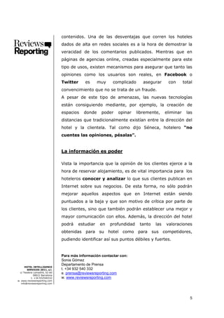 contenidos. Una de las desventajas que corren los hoteles
                               dados de alta en redes sociales es a la hora de demostrar la
                               veracidad de los comentarios publicados. Mientras que en
                               páginas de agencias online, creadas especialmente para este
                               tipo de usos, existen mecanismos para asegurar que tanto las
                               opiniones como los usuarios son reales, en Facebook o
                               Twitter     es      muy    complicado      asegurar       con      total
                               convencimiento que no se trata de un fraude.
                               A pesar de este tipo de amenazas, las nuevas tecnologías
                               están consiguiendo mediante, por ejemplo, la creación de
                               espacios    donde    poder    opinar    libremente,     eliminar    las
                               distancias que tradicionalmente existían entre la dirección del
                               hotel y la clientela. Tal como dijo Séneca, hotelero “no
                               cuentes las opiniones, pésalas”.


                               La información es poder

                               Vista la importancia que la opinión de los clientes ejerce a la
                               hora de reservar alojamiento, es de vital importancia para los
                               hoteleros conocer y analizar lo que sus clientes publican en
                               Internet sobre sus negocios. De esta forma, no sólo podrán
                               mejorar aquellos aspectos que en Internet están siendo
                               puntuados a la baja y que son motivo de crítica por parte de
                               los clientes, sino que también podrán establecer una mejor y
                               mayor comunicación con ellos. Además, la dirección del hotel
                               podrá   estudiar     en   profundidad    tanto    las    valoraciones
                               obtenidas   para su       hotel como    para     sus    competidores,
                               pudiendo identificar así sus puntos débiles y fuertes.


                               Para más información contactar con:
                               Sonia Gómez
                               Departamento de Prensa
      HOTEL INTELLIGENCE
        SERVICES 2011, s.l.    t. +34 932 540 332
  c/ Teodora Lamadrid, 52-60
             08022 Barcelona
                               e. prensa@reviewsreporting.com
           t. +34 932540332    w. www.reviewsreporting.com
w. www.reviewsreporting.com
   info@reviewsreporting.com




                                                                                                     5
 