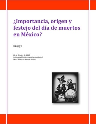 ¿Importancia, origen y
festejo del día de muertos
en México?
Ensayo


26 de Octubre de 2012
Universidad Politécnica de San Luis Potosí
Laura del Rocio Negrete Jiménez
 