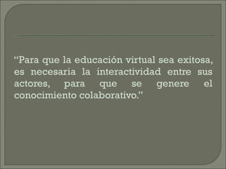 “ Para que la educación virtual sea exitosa, es necesaria la interactividad entre sus actores, para que se genere el conocimiento colaborativo.” 