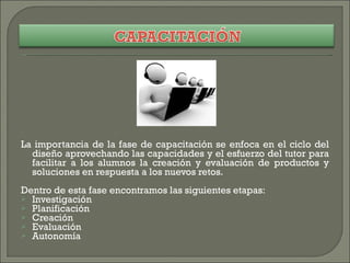 La importancia de la fase de capacitación se enfoca en el ciclo del diseño aprovechando las capacidades y el esfuerzo del tutor para facilitar a los alumnos la creación y evaluación de productos y soluciones en respuesta a los nuevos retos. Dentro de esta fase encontramos las siguientes etapas: Investigación Planificación Creación Evaluación Autonomía 