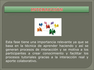 Esta fase tiene una importancia relevante ya que se basa en la técnica de aprender haciendo y así se generan procesos de interacción y se motiva a los participantes a crear conocimiento y facilitar los procesos tutoriales gracias a la interacción real y aporte colaborativo. 