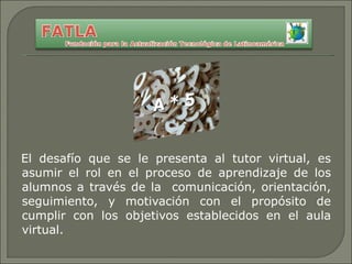 El desafío que se le presenta al tutor virtual, es asumir el rol en el proceso de aprendizaje de los alumnos a través de la  comunicación, orientación, seguimiento, y motivación con el propósito de cumplir con los objetivos establecidos en el aula virtual. 