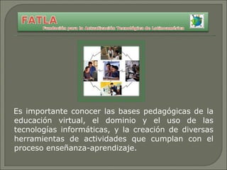 Es importante conocer las bases pedagógicas de la educación virtual, el dominio y el uso de las tecnologías informáticas, y la creación de diversas herramientas de actividades que cumplan con el proceso enseñanza-aprendizaje. 