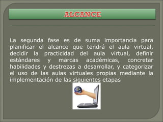 La segunda fase es de suma importancia para planificar el alcance que tendrá el aula virtual, decidir la practicidad del aula virtual, definir estándares y marcas académicas, concretar habilidades y destrezas a desarrollar, y categorizar el uso de las aulas virtuales propias mediante la implementación de las siguientes etapas 