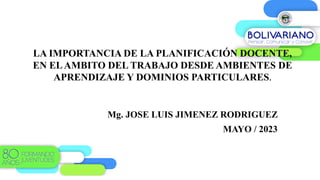 LA IMPORTANCIA DE LA PLANIFICACIÓN DOCENTE,
EN ELAMBITO DEL TRABAJO DESDE AMBIENTES DE
APRENDIZAJE Y DOMINIOS PARTICULARES.
Mg. JOSE LUIS JIMENEZ RODRIGUEZ
MAYO / 2023
 