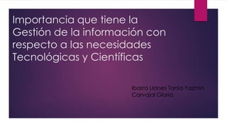 Importancia que tiene la
Gestión de la información con
respecto a las necesidades
Tecnológicas y Científicas
Ibarra Llanes Tania Yazmin
Carvajal Gloria
 