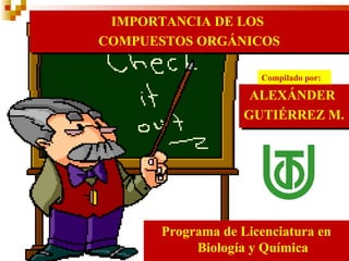 IMPORTANCIA DE LOS  COMPUESTOS ORGÁNICOS ALEXÁNDER  GUTIÉRREZ M. Programa de Licenciatura en Biología y Química Compilado por: 