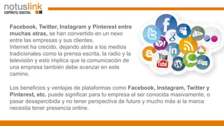 Facebook, Twitter, Instagram y Pinterest entre
muchas otras, se han convertido en un nexo
entre las empresas y sus cliente...