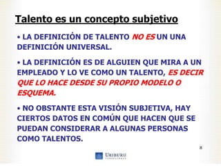 8
• LA DEFINICIÓN DE TALENTO NO ES UN UNA
DEFINICIÓN UNIVERSAL.
• LA DEFINICIÓN ES DE ALGUIEN QUE MIRA A UN
EMPLEADO Y LO VE COMO UN TALENTO, ES DECIR
QUE LO HACE DESDE SU PROPIO MODELO O
ESQUEMA.
• NO OBSTANTE ESTA VISIÓN SUBJETIVA, HAY
CIERTOS DATOS EN COMÚN QUE HACEN QUE SE
PUEDAN CONSIDERAR A ALGUNAS PERSONAS
COMO TALENTOS.
Talento es un concepto subjetivo
 