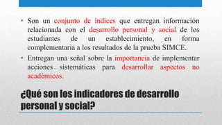 ¿Qué son los indicadores de desarrollo
personal y social?
• Son un conjunto de índices que entregan información
relacionada con el desarrollo personal y social de los
estudiantes de un establecimiento, en forma
complementaria a los resultados de la prueba SIMCE.
• Entregan una señal sobre la importancia de implementar
acciones sistemáticas para desarrollar aspectos no
académicos.
 