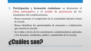 ¿Cuáles son?
2. Participación y formación ciudadana: se demuestra el
clima participativo y el sentido de pertenencia de los
estudiantes del establecimiento.
• Busca reconocer el compromiso de la comunidad educativa hacia
la escuela.
• Busca identificar las oportunidades de encuentro y colaboración
que muestra la escuela.
• Se evalúa a través de los cuestionarios complementarios aplicados
a los docentes, estudiantes, padres y apoderados de la escuela.
 