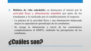 ¿Cuáles son?
3. Hábitos de vida saludable: se demuestra el interés por la
actividad física y alimentación saludable por parte de los
estudiantes y lo realizado por el establecimiento al respecto.
• La práctica de la actividad física y una alimentación balanceada
mejora la capacidad de aprendizajes de los estudiantes.
• Se recoge la información a través de los cuestionarios
complementarios al SIMCE, midiendo las percepciones de los
estudiantes.
 