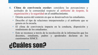 ¿Cuáles son?
4. Clima de convivencia escolar: considera las percepciones y
actitudes de la comunidad respecto al ambiente de respeto, la
organización y la seguridad en el establecimiento.
• Orienta acerca del contexto en que se desenvuelven los estudiantes.
• Describe el tipo de relaciones interpersonales y el ambiente que se
genera en la escuela.
• El clima de convivencia impacta en la conducta, disposición y
rendimiento de los estudiantes.
• Este se reconoce a través de la recolección de la información que los
docentes, estudiante, padres y apoderados declaran en los
cuestionarios SIMCE.
 