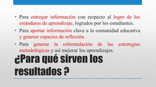 ¿Para qué sirven los
resultados ?
• Para entregar información con respecto al logro de los
estándares de aprendizaje, logrados por los estudiantes.
• Para aportar información clave a la comunidad educativa
y generar espacios de reflexión.
• Para generar la reformulación de las estrategias
metodológicas y así mejorar los aprendizajes.
 