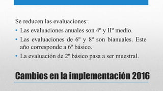 Cambios en la implementación 2016
Se reducen las evaluaciones:
• Las evaluaciones anuales son 4º y IIº medio.
• Las evaluaciones de 6º y 8º son bianuales. Este
año corresponde a 6º básico.
• La evaluación de 2º básico pasa a ser muestral.
 