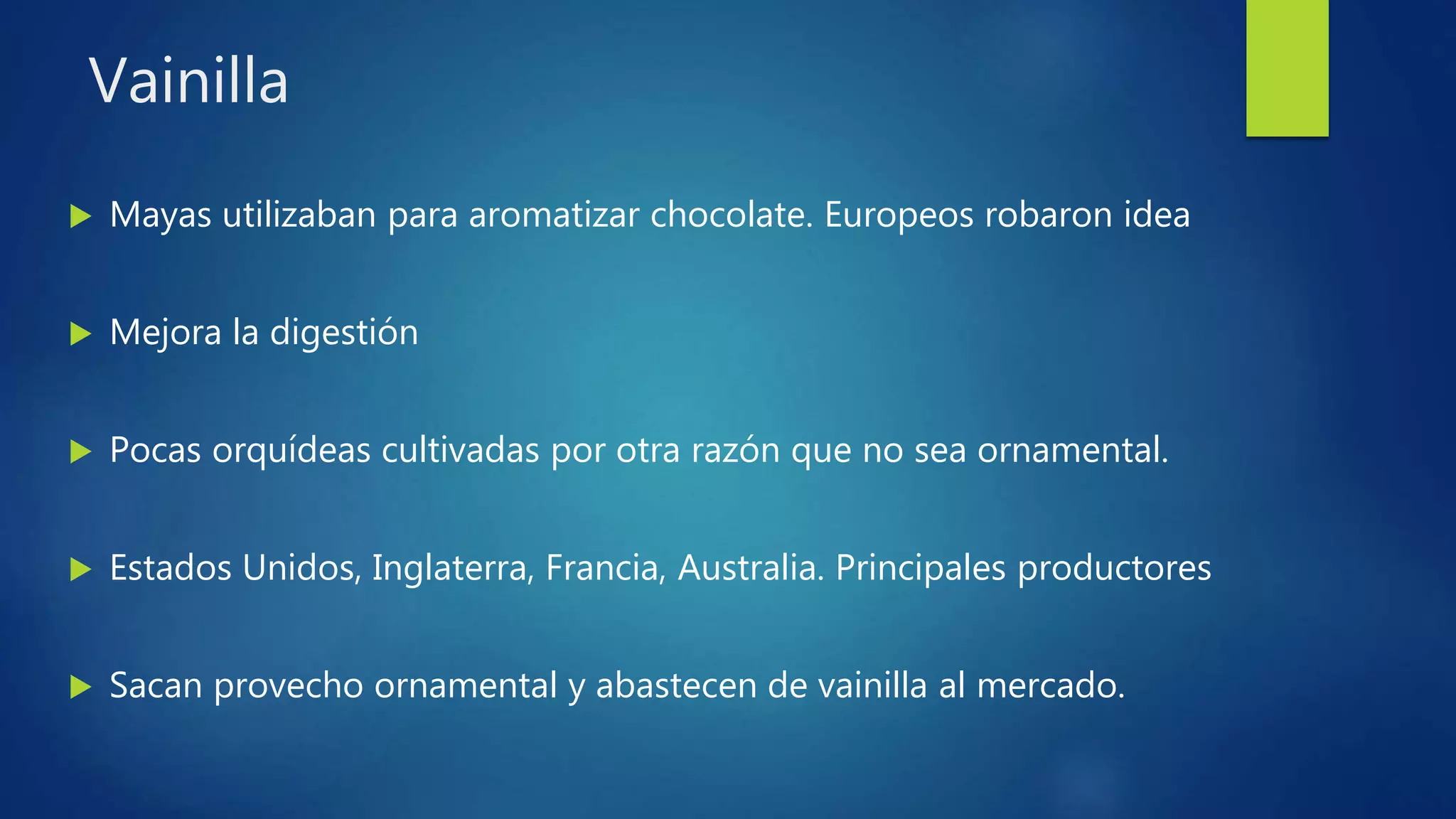Vainilla
 Mayas utilizaban para aromatizar chocolate. Europeos robaron idea
 Mejora la digestión
 Pocas orquídeas cultivadas por otra razón que no sea ornamental.
 Estados Unidos, Inglaterra, Francia, Australia. Principales productores
 Sacan provecho ornamental y abastecen de vainilla al mercado.
 