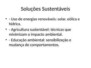 Soluções Sustentáveis
• - Uso de energias renováveis: solar, eólica e
hídrica.
• - Agricultura sustentável: técnicas que
minimizam o impacto ambiental.
• - Educação ambiental: sensibilização e
mudança de comportamentos.
 