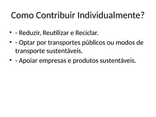 Como Contribuir Individualmente?
• - Reduzir, Reutilizar e Reciclar.
• - Optar por transportes públicos ou modos de
transporte sustentáveis.
• - Apoiar empresas e produtos sustentáveis.
 