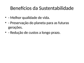Benefícios da Sustentabilidade
• - Melhor qualidade de vida.
• - Preservação do planeta para as futuras
gerações.
• - Redução de custos a longo prazo.
 