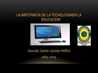 LA IMPOTANCIA DE LA TECNOLOGIAEN LA
EDUCACION
Harold Zamir zarate NIÑO
Año 2013
 