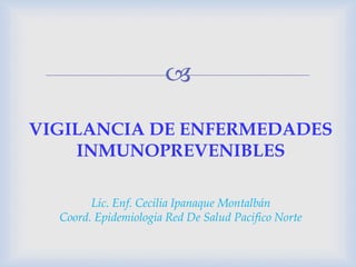 
Lic. Enf. Cecilia Ipanaque Montalbán
Coord. Epidemiologia Red De Salud Pacifico Norte
VIGILANCIA DE ENFERMEDADES
INMUNOPREVENIBLES
 
