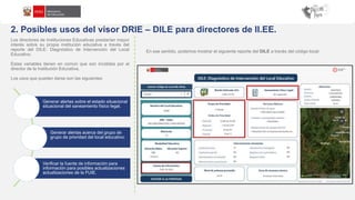 2. Posibles usos del visor DRIE – DILE para directores de II.EE.
Los directores de Instituciones Educativas prestarían mayor
interés sobre su propia institución educativa a través del
reporte del DILE: Diagnóstico de Intervención del Local
Educativo.
Estas variables tienen en común que son incididas por el
director de la Institución Educativa.
Los usos que pueden darse son las siguientes:
En ese sentido, podemos mostrar el siguiente reporte del DILE a través del código local:
Generar alertas sobre el estado situacional
situacional del saneamiento físico legal.
Generar alertas acerca del grupo de
grupo de prioridad del local educativo.
Verificar la fuente de información para
información para posibles actualizaciones
actualizaciones de la FUIE.
 