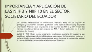IMPORTANCIA Y APLICACIÓN DE
LAS NIIF 3 Y NIIF 10 EN EL SECTOR
SOCIETARIO DEL ECUADOR
Las Normas Internacionales de Información Financiera (NIIF) son un conjunto de
principios y lineamientos contables que tienen como objetivo estandarizar y mejorar la
información financiera que se presenta a los usuarios. Las NIIF 3 y NIIF 10 son dos
normas importantes dentro del conjunto de NIIF, y tienen aplicación en el sector
societario del Ecuador.
La NIIF 3 y NIIF 10 son normas importantes en el sector societario del Ecuador ya que
establecen las bases para la contabilización y presentación de los negocios conjuntos y
de las entidades que controlan otras entidades, respectivamente, lo que permite mejorar
la comparabilidad y transparencia de la información financiera.
 