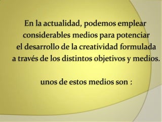 En la actualidad, podemos emplear
considerables medios para potenciar
el desarrollo de la creatividad formulada
a través de los distintos objetivos y medios.
unos de estos medios son :
 