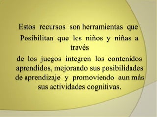 Estos recursos son herramientas que
Posibilitan que los niños y niñas a
través
de los juegos integren los contenidos
aprendidos, mejorando sus posibilidades
de aprendizaje y promoviendo aun más
sus actividades cognitivas.
 