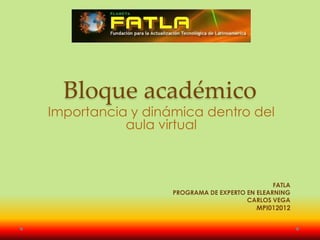 Bloque académico
Importancia y dinámica dentro del
           aula virtual



                                              FATLA
                  PROGRAMA DE EXPERTO EN ELEARNING
                                      CARLOS VEGA
                                         MPI012012
 