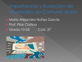 Importancia y Evolución de los Medios de Comunicación María Alejandra Núñez García Prof: Pilar Cristina  Grado:10-03         Cod. 27     