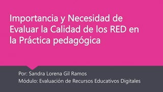 Importancia y Necesidad de
Evaluar la Calidad de los RED en
la Práctica pedagógica
Por: Sandra Lorena Gil Ramos
Módulo: Evaluación de Recursos Educativos Digitales
 