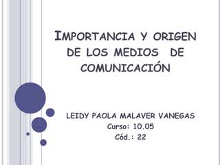 Importancia y origen de los medios  de comunicación LEIDY PAOLA MALAVER VANEGAS Curso: 10.05 Cód.: 22 