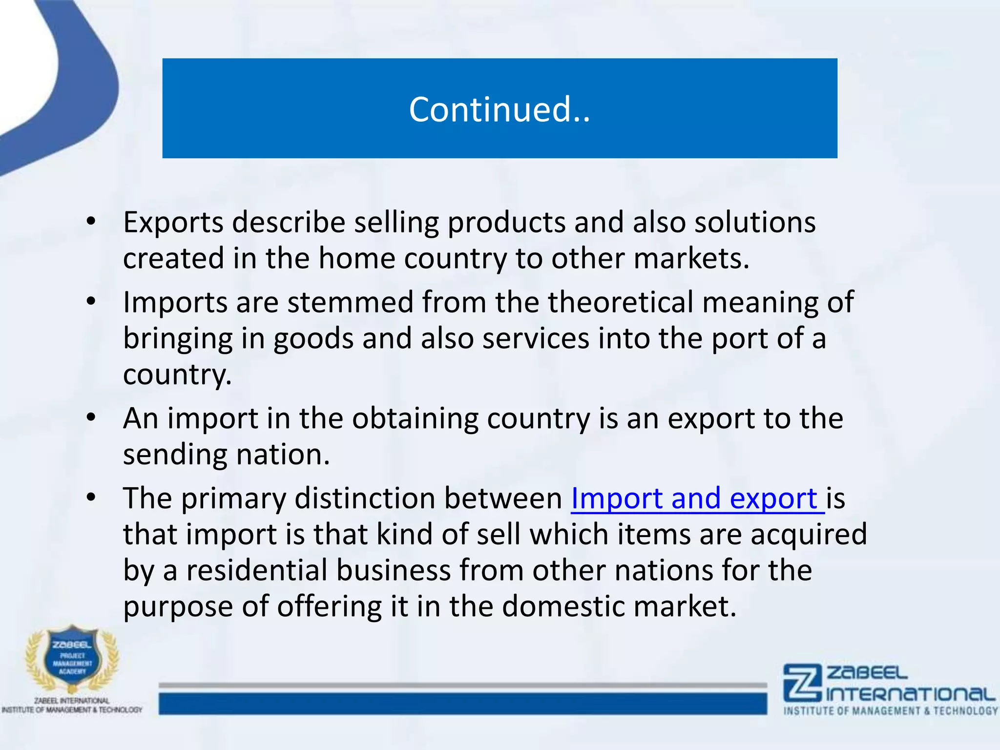 Continued..
• Exports describe selling products and also solutions
created in the home country to other markets.
• Imports are stemmed from the theoretical meaning of
bringing in goods and also services into the port of a
country.
• An import in the obtaining country is an export to the
sending nation.
• The primary distinction between Import and export is
that import is that kind of sell which items are acquired
by a residential business from other nations for the
purpose of offering it in the domestic market.
 