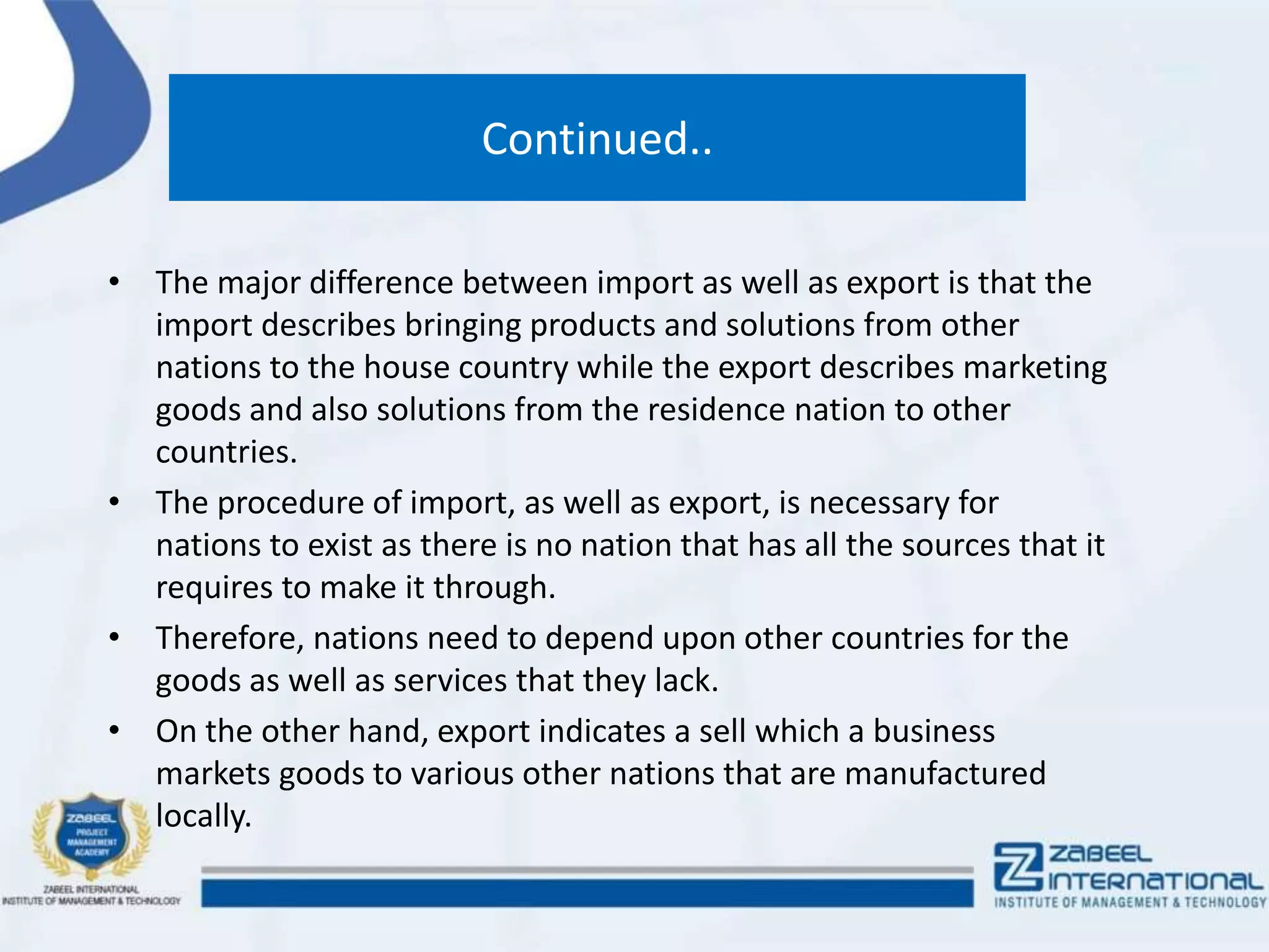 Continued..
• The major difference between import as well as export is that the
import describes bringing products and solutions from other
nations to the house country while the export describes marketing
goods and also solutions from the residence nation to other
countries.
• The procedure of import, as well as export, is necessary for
nations to exist as there is no nation that has all the sources that it
requires to make it through.
• Therefore, nations need to depend upon other countries for the
goods as well as services that they lack.
• On the other hand, export indicates a sell which a business
markets goods to various other nations that are manufactured
locally.
 