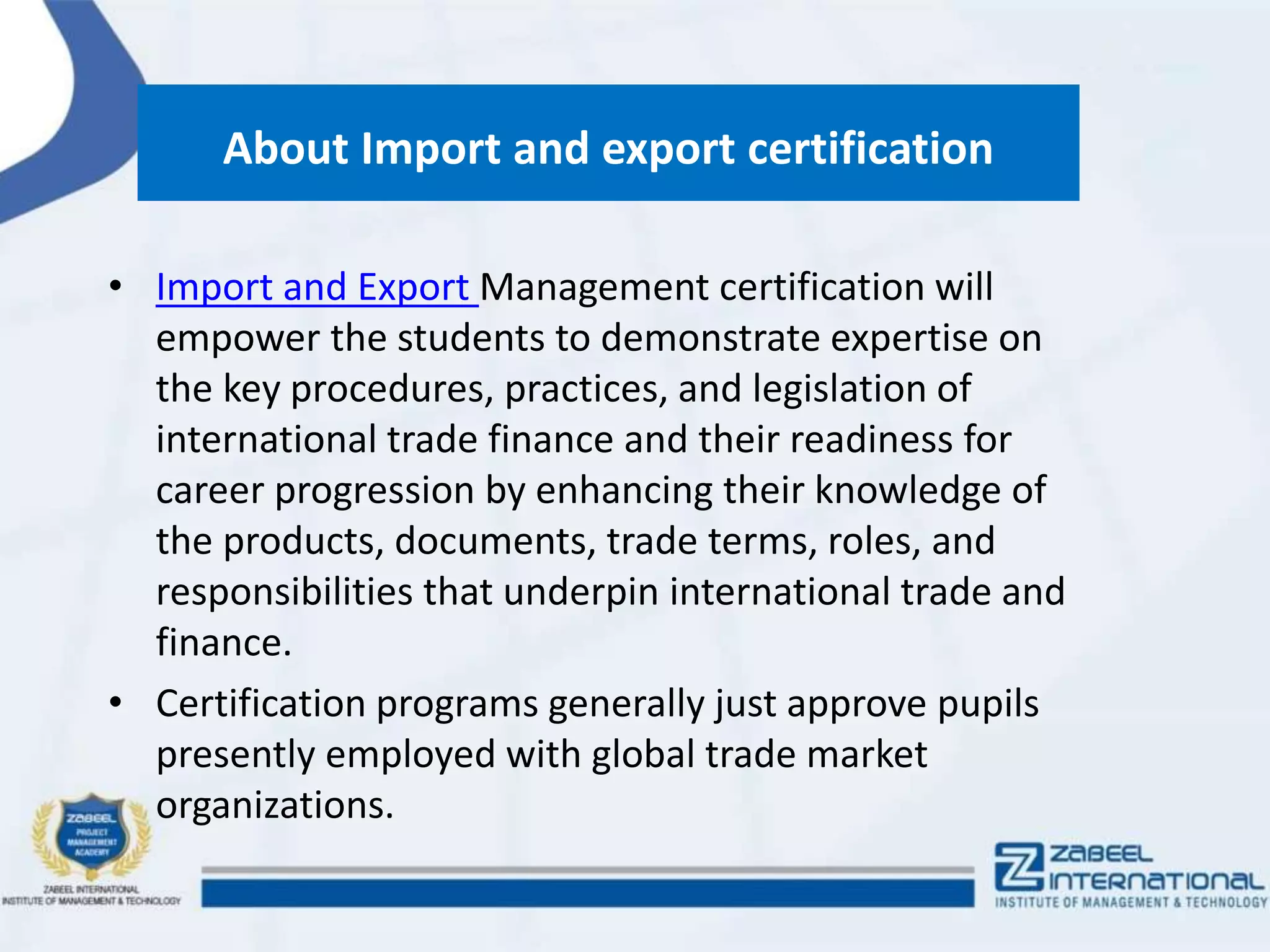 About Import and export certification
• Import and Export Management certification will
empower the students to demonstrate expertise on
the key procedures, practices, and legislation of
international trade finance and their readiness for
career progression by enhancing their knowledge of
the products, documents, trade terms, roles, and
responsibilities that underpin international trade and
finance.
• Certification programs generally just approve pupils
presently employed with global trade market
organizations.
 